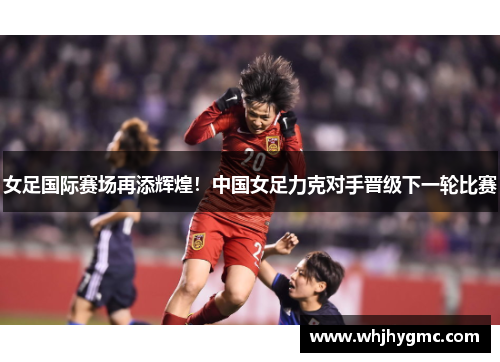 女足国际赛场再添辉煌！中国女足力克对手晋级下一轮比赛